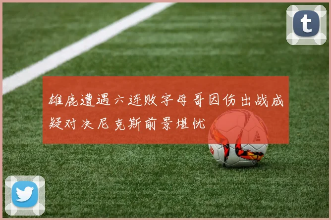 雄鹿遭遇六连败字母哥因伤出战成疑对决尼克斯前景堪忧