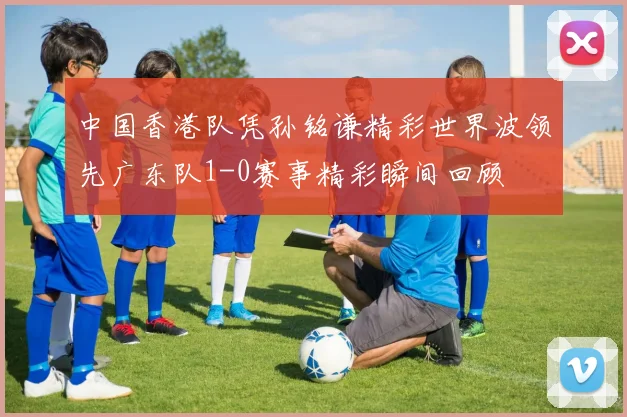 中国香港队凭孙铭谦精彩世界波领先广东队1-0赛事精彩瞬间回顾