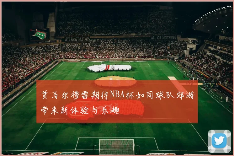 贾马尔穆雷期待NBA杯如同球队郊游带来新体验与乐趣