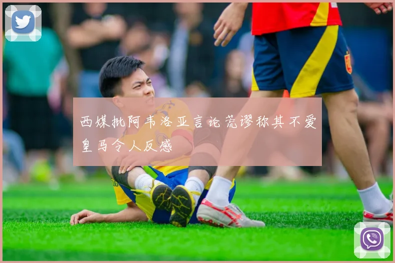 西媒批阿韦洛亚言论荒谬称其不爱皇马令人反感