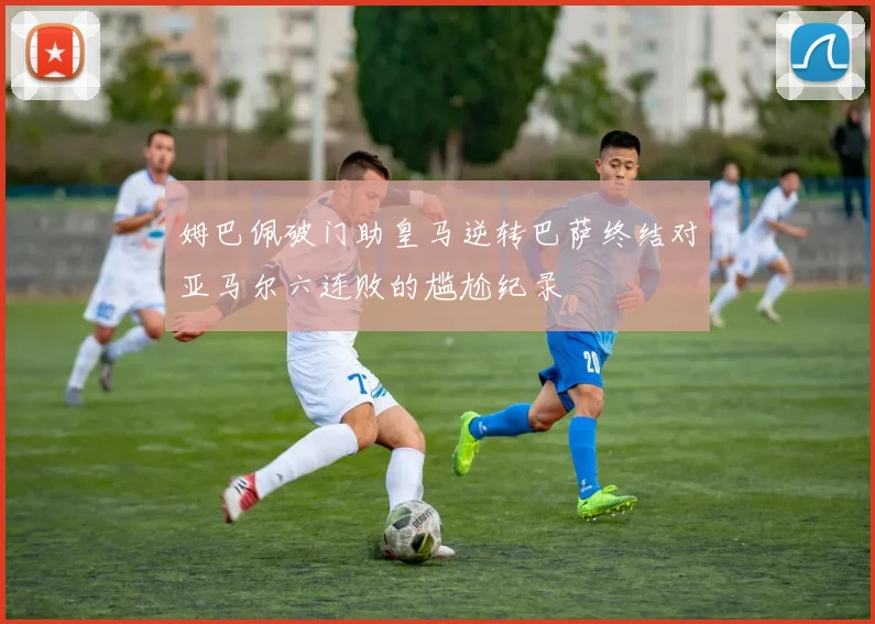 姆巴佩破门助皇马逆转巴萨终结对亚马尔六连败的尴尬纪录