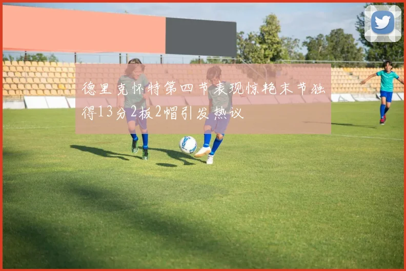 德里克怀特第四节表现惊艳末节独得13分2板2帽引发热议