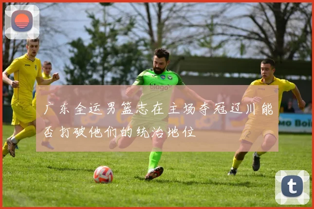 广东全运男篮志在主场夺冠辽川能否打破他们的统治地位