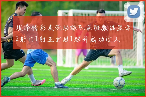 埃泽精彩表现助球队获胜数据显示2射门1射正打进1球并成功过人