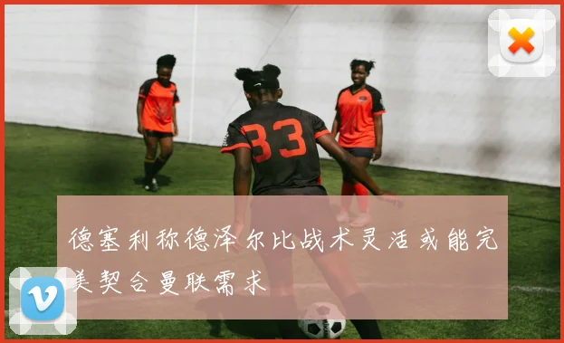 德塞利称德泽尔比战术灵活或能完美契合曼联需求