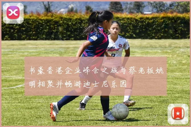 书豪香港企业峰会之旅与蔡老板姚明相聚并畅游迪士尼乐园