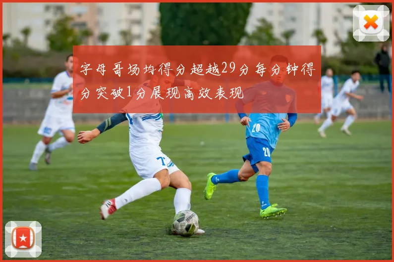 字母哥场均得分超越29分每分钟得分突破1分展现高效表现
