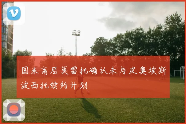 国米高层莫雷托确认未与皮奥埃斯波西托续约计划