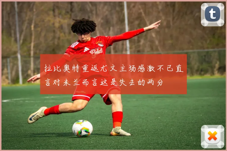 拉比奥特重返尤文主场感激不已直言对米兰而言这是失去的两分