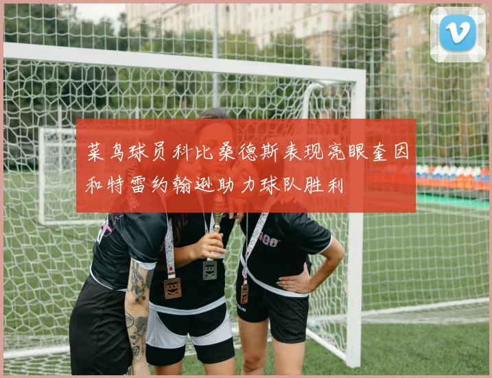 菜鸟球员科比桑德斯表现亮眼奎因和特雷约翰逊助力球队胜利