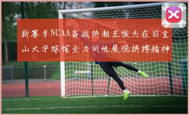 新赛季NCAA备战热潮王俊杰在旧金山大学球馆全力训练展现拼搏精神