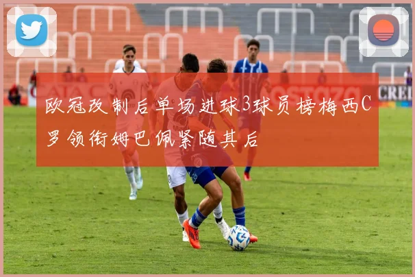 欧冠改制后单场进球3球员榜梅西C罗领衔姆巴佩紧随其后