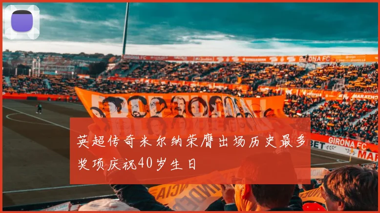 英超传奇米尔纳荣膺出场历史最多奖项庆祝40岁生日