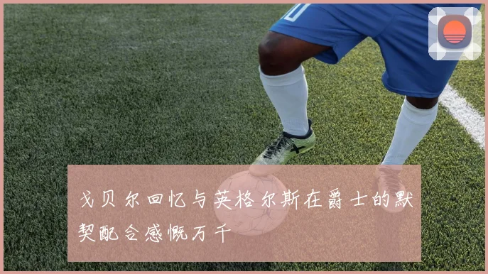戈贝尔回忆与英格尔斯在爵士的默契配合感慨万千