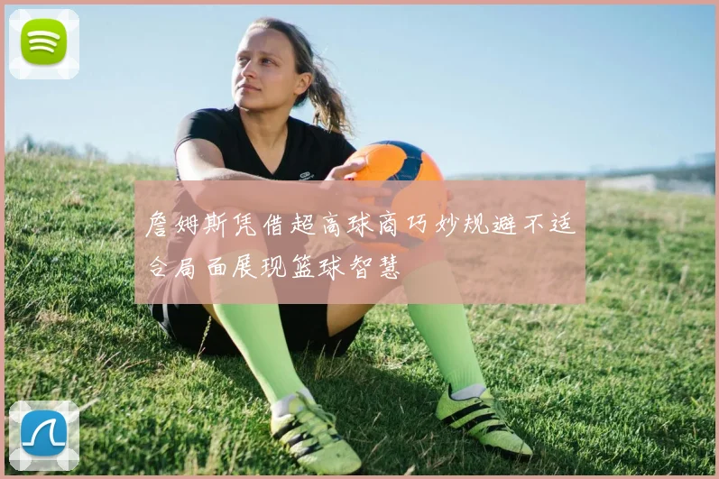 詹姆斯凭借超高球商巧妙规避不适合局面展现篮球智慧